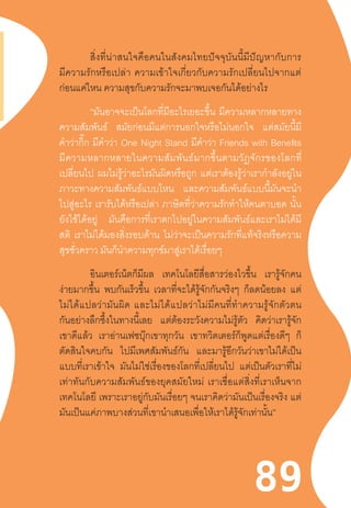 8989
	 สิ่งที่น่าสนใจคือคนในสังคมไทยปัจจุบันนี้มีปัญหากับการ
มีความรักหรือเปล่า  ความเข้าใจเกี่ยวกับความรักเปลี่ยนไปจากแต่
ก่อนแค่ไหน ความสุขกับความรักจะมาพบเจอกันได้อย่างไร
“มันอาจจะเป็นโลกที่มีอะไรเยอะขึ้น มีความหลากหลายทาง
ความสัมพันธ์ สมัยก่อนมีแต่การนอกใจหรือไม่นอกใจ แต่สมัยนี้มี
ค�ำว่ากิ๊ก มีค�ำว่า One Night Stand มีค�ำว่า Friends with Benefits
มีความหลากหลายในความสัมพันธ์มากขึ้นตามวัฏจักรของโลกที่
เปลี่ยนไป ผมไม่รู้ว่าอะไรมันผิดหรือถูก แต่เราต้องรู้ว่าเราก�ำลังอยู่ใน
ภาวะทางความสัมพันธ์แบบไหน และความสัมพันธ์แบบนี้มันจะน�ำ
ไปสู่อะไร เรารับได้หรือเปล่า ภาษิตที่ว่าความรักท�ำให้คนตาบอด นั้น
ยังใช้ได้อยู่ มันคือการที่เราตกไปอยู่ในความสัมพันธ์และเราไม่ได้มี
สติ เราไม่ได้มองสิ่งรอบด้าน ไม่ว่าจะเป็นความรักที่แท้จริงหรือความ
สุขชั่วคราว มันก็น�ำความทุกข์มาสู่เราได้เรื่อยๆ
อินเตอร์เน็ตก็มีผล เทคโนโลยีสื่อสารว่องไวขึ้น เรารู้จักคน
ง่ายมากขึ้น พบกันเร็วขึ้น เวลาที่จะได้รู้จักกันจริงๆ ก็ลดน้อยลง แต่
ไม่ได้แปลว่ามันผิด  และไม่ได้แปลว่าไม่มีคนที่ท�ำความรู้จักตัวตน
กันอย่างลึกซึ้งในทางนี้เลย แต่ต้องระวังความไม่รู้ตัว คิดว่าเรารู้จัก
เขาดีแล้ว เราอ่านเฟซบุ๊กเขาทุกวัน เขาทวิตเตอร์ก็พูดแต่เรื่องดีๆ ก็
ตัดสินใจคบกัน ไปมีเพศสัมพันธ์กัน และมารู้อีกวันว่าเขาไม่ได้เป็น
แบบที่เราเข้าใจ มันไม่ใช่เรื่องของโลกที่เปลี่ยนไป แต่เป็นตัวเราที่ไม่
เท่าทันกับความสัมพันธ์ของยุคสมัยใหม่  เราเชื่อแต่สิ่งที่เราเห็นจาก
เทคโนโลยี เพราะเราอยู่กับมันเรื่อยๆ จนเราคิดว่ามันเป็นเรื่องจริง แต่
มันเป็นแค่ภาพบางส่วนที่เขาน�ำเสนอเพื่อให้เราได้รู้จักเท่านั้น”
 