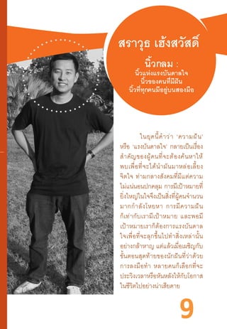 9
สราวุธ เฮ้งสวัสดิ์
นิ้วกลม :
นิ้วแห่งแรงบันดาลใจ
นิ้วของคนที่มีฝัน
นิ้วที่ทุกคนมีอยู่บนสองมือ
	 ในยุคนี้ค�ำว่า  ‘ความฝัน’
หรือ ‘แรงบันดาลใจ’ กลายเป็นเรื่อง
ส�ำคัญของผู้คนที่จะต้องค้นหาให้
พบเพื่อที่จะได้น�ำมันมาหล่อเลี้ยง
จิตใจ  ท่ามกลางสังคมที่มีแต่ความ
ไม่แน่นอนปกคลุม การมีเป้าหมายที่
ยิ่งใหญ่ในใจจึงเป็นสิ่งที่ผู้คนจ�ำนวน
มากก�ำลังโหยหา  การมีความฝัน
ก็เท่ากับเรามีเป้าหมาย  และพอมี
เป้าหมายเราก็ต้องการแรงบันดาล
ใจเพื่อที่จะลุกขึ้นไปท�ำสิ่งเหล่านั้น
อย่างกล้าหาญ แต่แล้วเมื่อเผชิญกับ
ขั้นตอนสุดท้ายของนักฝันที่ว่าด้วย
การลงมือท�ำ  หลายคนก็เลือกที่จะ
ประวิงเวลาหรือหันหลังให้กับโอกาส
ในชีวิตไปอย่างน่าเสียดาย
 