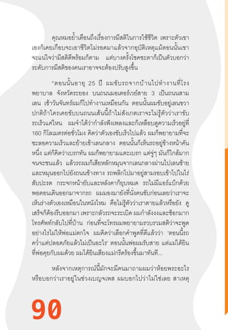 90
คุณหมอย�้ำเตือนถึงเรื่องการมีสติในการใช้ชีวิต เพราะตัวเขา
เองก็เคยเกือบจะเอาชีวิตไม่รอดมาแล้วจากอุบัติเหตุแม้ตอนนั้นเขา
จะแน่ใจว่ามีสติดีพร้อมก็ตาม แต่บางครั้งโชคชะตาก็เป็นตัวบอกว่า
ระดับการมีสติของคนเราอาจจะต้องปรับสูงขึ้น
“ตอนนั้นอายุ  25  ปี  ผมขับรถจากบ้านไปท�ำงานที่โรง
พยาบาล จังหวัดระยอง บนถนนมอเตอร์เวย์สาย 3 เป็นถนนสาม
เลน เช้าวันจันทร์ผมก็ไปท�ำงานเหมือนกัน ตอนนั้นผมขับอยู่เลนขวา
ปกติถ้าใครเคยขับบนถนนเส้นนี้ถ้าไม่สังเกตเราจะไม่รู้ตัวว่าเราขับ
รถเร็วแค่ไหน ผมจ�ำได้ว่าก�ำลังฟังเพลงและก็เหลือบดูความเร็วอยู่ที่
160 กิโลเมตรต่อชั่วโมง คิดว่าตัวเองขับเร็วไปแล้ว ผมก็พยายามที่จะ
ชะลอความเร็วและย้ายเข้าเลนกลาง ตอนนั้นก็เห็นรถอยู่ข้างหน้าคัน
หนึ่ง แต่ก็คิดว่าเบรกทัน ผมก็พยายามแตะเบรก แต่จู่ๆ มันก็ใกล้มาก
จนจะชนแล้ว แล้วรถผมก็เสียหลักหมุนจากเลนกลางผ่านไปเลนซ้าย
และหมุนออกไปยังถนนข้างทาง รถพลิกไปมาอยู่สามรอบเข้าไปในไร่
สับปะรด กระจกหน้ายับและหลังคาก็ยุบหมด รถไม่มีแอร์แบ็กด้วย
พอตอนเดินออกมาจากรถ ผมมองมายังที่นั่งคนขับก่อนเลยว่าเราจะ
เห็นร่างตัวเองเหมือนในหนังไหม คือไม่รู้ตัวว่าเราตายแล้วหรือยัง ดู
เสร็จก็ต้องรีบออกมา เพราะกลัวรถจะระเบิดผมก�ำลังงงและช็อกมาก
โทรศัพท์กลับไปที่บ้าน ก่อนที่จะโทรผมพยายามรวบรวมสติว่าจะพูด
อย่างไรไม่ให้พ่อแม่ตกใจ ผมคิดว่าเลือกค�ำพูดที่ดีแล้วว่า ‘ตอนนี้รถ
คว�่ำแต่ปลอดภัยแล้วไม่เป็นอะไร’ ตอนนั้นพ่อผมรับสาย แต่แม่ได้ยิน
ที่พ่อคุยกับผมด้วย ผมได้ยินเสียงแม่กรีดร้องขึ้นมาทันที...
หลังจากเหตุการณ์นี้มักจะมีคนมาถามผมว่าห้อยพระอะไร
หรือบอกว่าเราอยู่ในช่วงเบญจเพส  ผมบอกไปว่าไม่ใช่เลย  สาเหตุ
90
 