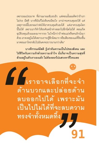 91
เราอาจเลือกที่จะจ�ำ
ด้านบวกและปล่อยด้าน
ลบออกไปได้  เพราะมัน
เป็นไปไม่ได้ที่จะลบความ
ทรงจ�ำทั้งหมดทิ้ง
เพราะผมประมาท ที่ผ่านมาผมขับรถเร็ว แต่ตอนนั้นผมคิดว่าถ้าเรา
ไม่ง่วง มีสติ บางทีมันก็ไม่เห็นจะมีอะไร เราน่าจะควบคุมรถได้ แต่
เหตุการณ์นี้บอกผมว่าต่อให้เราควบคุมตัวเองได้ แต่เราควบคุมโลก
นี้ไม่ได้ เพราะเราก็ท�ำให้รถคันหน้าห่างออกไปอีกนิดไม่ได้ ตอนเกิด
อุบัติเหตุแล้วผมลงมาจากรถ  ในใจนึกว่าถ้าพ่อแม่หรือคนรักนั่งมา
ด้วย เราคงอยู่ไม่ได้เพราะเราจะรู้สึกผิดมาก หรือเสียงของแม่ที่ร้องขึ้น
มาตอนเราโทรกลับไปมันคงจะยาวนานกว่าเดิม”
บางทีการแค่มีสติ รู้เท่าทันความเป็นไปของสังคม และ
ใช้ชีวิตกับความรักด้วยความเข้าใจ  นั่นก็อาจเป็นความสุขที่
ล้วนอยู่ในตัวเราเองแล้ว ไม่ต้องออกไปแสวงหาที่ไหนเลย
 