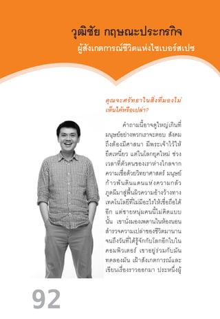 92
วุฒิชัย กฤษณะประกรกิจ
ผู้สังเกตการณ์ชีวิตแห่งไซเบอร์สเปซ
คุณจะศรัทธาในสิ่งที่มองไม่
เห็นได้หรือเปล่า?
              ค�ำถามนี้อาจดูใหญ่เกินที่
มนุษย์อย่างพวกเราจะตอบ สังคม
ถึงต้องมีศาสนา  มีพระเจ้าไว้ให้
ยึดเหนี่ยว  แต่ในโลกยุคใหม่  ช่วง
เวลาที่ตัวตนของเราห่างไกลจาก
ความเชื่อด้วยวิทยาศาสตร์  มนุษย์
ก้าวพ้นดินแดนแห่งความกลัว
ภูตผีมาสู่พื้นผิวความอ้างว้างทาง
เทคโนโลยีที่ไม่มีอะไรให้เชื่อถือได้
อีก  แต่ชายหนุ่มคนนี้ไม่คิดแบบ
นั้น เขานั่งมองเพดานในห้องนอน
ส�ำรวจความเปล่าของชีวิตมานาน
จนถึงวันที่ได้รู้จักกับโลกอีกใบใน
คอมพิวเตอร์  เขาอยู่ร่วมกับมัน
ทดลองมัน  เฝ้าสังเกตการณ์และ
เขียนเรื่องราวออกมา  ประหนึ่งผู้
 