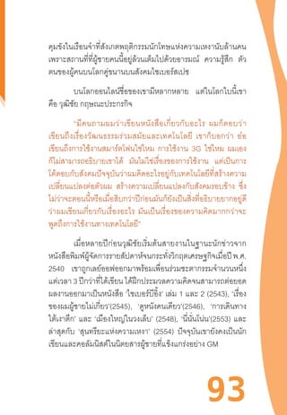 93
คุมขังในเรือนจ�ำที่สังเกตพฤติกรรมนักโทษแห่งความเหงานับล้านคน
เพราะสถานที่ที่ผู้ชายคนนี้อยู่ล้วนเต็มไปด้วยอารมณ์ ความรู้สึก ตัว
ตนของผู้คนบนโลกคู่ขนานบนสังคมไซเบอร์สเปซ
	 บนโลกออนไลน์ชื่อของเขามีหลากหลาย แต่ในโลกใบนี้เขา
คือ วุฒิชัย กฤษณะประกรกิจ
	 “มีคนถามผมว่าเขียนหนังสือเกี่ยวกับอะไร  ผมก็ตอบว่า
เขียนถึงเรื่องวัฒนธรรมร่วมสมัยและเทคโนโลยี  เขาก็บอกว่า  อ๋อ
เขียนถึงการใช้งานสมาร์ตโฟนใช่ไหม การใช้งาน 3G ใช่ไหม ผมเอง
ก็ไม่สามารถอธิบายเขาได้ มันไม่ใช่เรื่องของการใช้งาน แต่เป็นการ
โต้ตอบกับสังคมปัจจุบันว่าผมคิดอะไรอยู่กับเทคโนโลยีที่สร้างความ
เปลี่ยนแปลงต่อตัวผม สร้างความเปลี่ยนแปลงกับสังคมรอบข้าง ซึ่ง
ไม่ว่าจะตอนนี้หรือเมื่อสิบกว่าปีก่อนมันก็ยังเป็นสิ่งที่อธิบายยากอยู่ดี
ว่าผมเขียนเกี่ยวกับเรื่องอะไร  มันเป็นเรื่องของความคิดมากกว่าจะ
พูดถึงการใช้งานทางเทคโนโลยี”
	 เมื่อหลายปีก่อนวุฒิชัยเริ่มต้นสายงานในฐานะนักข่าวจาก
หนังสือพิมพ์ผู้จัดการรายสัปดาห์จนกระทั่งวิกฤตเศรษฐกิจเมื่อปี พ.ศ.
2540 เขาถูกเลย์ออฟออกมาพร้อมเพื่อนร่วมชะตากรรมจ�ำนวนหนึ่ง
แต่เวลา 3 ปีกว่าที่ได้เขียน ได้ฝึกประมวลความคิดจนสามารถต่อยอด
ผลงานออกมาเป็นหนังสือ ‘ไซเบอร์บีอิ้ง’ เล่ม 1 และ 2 (2543), ‘เรื่อง
ของผมผู้ชายไม่เกี่ยว’(2545), ‘ดูหนังคนเดียว’(2546), ‘การเดินทาง
ใต้เงาตึก’ และ ‘เมืองใหญ่ในวงเล็บ’ (2548), ‘นี่นั่นโน่น’(2553) และ
ล่าสุดกับ ‘สุนทรียะแห่งความเหงา’ (2554) ปัจจุบันเขายังคงเป็นนัก
เขียนและคอลัมนิสต์ในนิตยสารผู้ชายที่แข็งแกร่งอย่าง GM
 