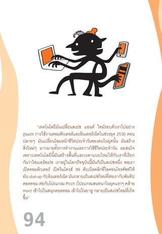 94
	 “เทคโนโลยีมันเปลี่ยนสเปซ แอนด์ ไทม์รอบตัวเราไปอย่าง
รุนแรง การใช้งานคอมพิวเตอร์และอินเตอร์เน็ตในช่วงยุค 2530 ตอน
ปลายๆ มันเปลี่ยนโฉมหน้าชีวิตประจ�ำวันของคนในยุคนั้น มันสร้าง
สิ่งใหม่ๆ มากมายทั้งการท�ำงานและการใช้ชีวิตประจ�ำวัน ผมสนใจ
เพราะเทคโนโลยีนี้มันสร้างพื้นที่และเวลาแบบใหม่ให้กับเราที่เรียก
กันว่าไซเบอร์สเปซ เราอยู่ในโลกปัจจุบันนี้มันก็เป็นสเปซหนึ่ง พอเรา
เปิดคอมพิวเตอร์ เปิดวินโดวส์ 99 ดับเบิลคลิกที่ไอคอนโทรศัพท์ให้
มัน dial-up กับอินเตอร์เน็ต มันกลายเป็นสเปซใหม่ที่ต่อเรากับพันทิป
ดอตคอม ต่อกับโปรแกรม Pirch (โปรแกรมสนทนาในยุคแรกๆ คล้าย
msn) เข้าไปในสนุกดอตคอม เข้าไปในยาฮู กลายเป็นสเปซใหม่ที่เกิด
ขึ้น”
 