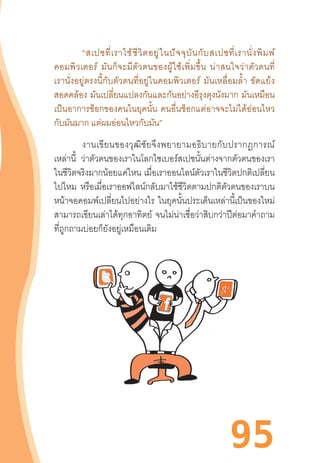 95
	 “สเปซที่เราใช้ชีวิตอยู่ในปัจจุบันกับสเปซที่เรานั่งพิมพ์
คอมพิวเตอร์  มันก็จะมีตัวตนของผู้ใช้เพิ่มขึ้น  น่าสนใจว่าตัวตนที่
เรานั่งอยู่ตรงนี้กับตัวตนที่อยู่ในคอมพิวเตอร์  มันเหลื่อมล�้ำ  ขัดแย้ง
สอดคล้อง มันเปลี่ยนแปลงกันและกันอย่างอีรุงตุงนังมาก มันเหมือน
เป็นอาการช็อกของคนในยุคนั้น  คนอื่นช็อกแต่อาจจะไม่ได้อ่อนไหว
กับมันมาก แต่ผมอ่อนไหวกับมัน”
งานเขียนของวุฒิชัยจึงพยายามอธิบายกับปรากฏการณ์
เหล่านี้ ว่าตัวตนของเราในโลกไซเบอร์สเปซนั้นต่างจากตัวตนของเรา
ในชีวิตจริงมากน้อยแค่ไหน เมื่อเราออนไลน์ตัวเราในชีวิตปกติเปลี่ยน
ไปไหม หรือเมื่อเราออฟไลน์กลับมาใช้ชีวิตตามปกติตัวตนของเราบน
หน้าจอคอมพ์เปลี่ยนไปอย่างไร ในยุคนั้นประเด็นเหล่านี้เป็นของใหม่
สามารถเขียนเล่าได้ทุกอาทิตย์ จนไม่น่าเชื่อว่าสิบกว่าปีต่อมาค�ำถาม
ที่ถูกถามบ่อยก็ยังอยู่เหมือนเดิม
 