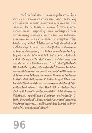 96
“สิ่งนี้เป็นเรื่องที่แปลกประหลาดและถูกตั้งค�ำถามมาตั้งแต่
สิบกว่าปีก่อน ค�ำถามเดียวกันว่าตัวตนของเราจริงๆ กับตัวตนที่อยู่
หน้าจอนั้นต่างกันหรือเปล่า  สิบกว่าปีต่อมาทุกคนยังถามค�ำถามนี้
เหมือนเดิม สิ่งที่น่าสนใจคือโดยส่วนตัวของผมนั้นไม่ว่าจะตัวตนไหน
นั่นก็คือการแสดง เราอยู่ตรงนี้ คุณเห็นผม ผมนั่งอยู่ตรงนี้ นั่นคือ
ผมก�ำลังแสดงอยู่ ชีวิตของคนเราคือการแสดง มองเห็นตัวเองผ่าน
สายตาของคนอื่น ผมเข้าใจว่าผมเป็นใคร เพราะผมดูปฏิกิริยาที่คุณ
มีต่อตัวผม คุณท�ำสีหน้าที่เชื่อถือผมอยู่ ผมจึงรู้ว่าตัวผมยังเป็นคนที่
น่าเชื่อถือ ถ้าคุณหัวเราะเยาะผม ผมก็จะรู้สึกอับอาย ตัวตนของผม
จะล่มสลาย ตัวตนของผมทุกขณะจิตคือการแสดงที่สอดคล้องกับทุก
สิ่งทุกอย่างรอบตัว ในโลกเทคโนโลยี โลกไซเบอร์สเปซก็เหมือนกัน
คนที่เล่นทวิตเตอร์และมีคนฟอลโลว์เยอะๆ  เขาก็ต้องแสดงบทบาท
แบบหนึ่ง เพราะเขามีคนติดตามเยอะ ถ้าเขาไปเปิดบัญชีอีกชื่อหนึ่ง
ใช้อีกอีเมล์หนึ่ง คุณคิดว่าทวิตเตอร์สองอันนี้เป็นคนคนเดียวกันไหม
ผมมองว่าก็เป็นคนละคนนะ  เพราะไม่ว่าในสเปซไหนที่ตัวตนของเรา
เข้าไปครอบครอง นั่นคือการแสดงหมดเลย ตัวตนของผมในทวิตเตอร์
ในเฟซบุ๊ก หรือในพันทิปดอตคอมก็ไม่เหมือนกัน ทุกวันนี้มันสนุกตรง
ที่เทคโนโลยีได้สร้างสเปซขึ้นมามากมายมหาศาล เพื่อให้เราเข้าไปลง
ทะเบียนเพื่อสร้างตัวตน ไม่ต้องเหมือนกันก็ได้ จะเป็นตัวเราหรือไม่
เป็นตัวเราก็ได้ กระทั่งในเฟซบุ๊กบนสเตตัสที่ต่างกันไป ตัวตนของคน
ก็ไม่เหมือนกัน สเตตัสที่มีคนมากดไลค์เยอะๆ คุณก็จะยิ่งภูมิใจ ยิ่ง
ฮึกเหิม ถ้าสเตตัสไหนที่ไม่มีคนมากดไลค์ ตัวตนของคุณในสเตตัสนั้น
ก็จะเหี่ยวแห้งและหายไป... ผมใช้อินเตอร์เน็ตมาสิบกว่าปี ผมรู้ว่าตัว
ตนที่ผมใช้มาตลอดในนั้นมันไม่มีอยู่จริง”
 