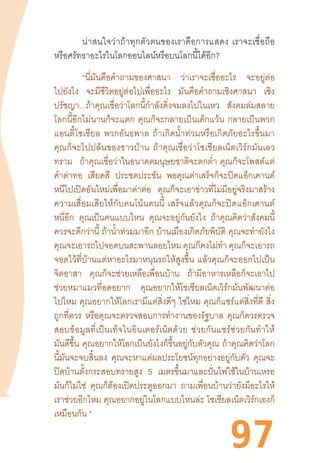 97
	 น่าสนใจว่าถ้าทุกตัวตนของเราคือการแสดง  เราจะเชื่อถือ
หรือศรัทธาอะไรในโลกออนไลน์หรือบนโลกนี้ได้อีก?
	 “นี่มันคือค�ำถามของศาสนา ว่าเราจะเชื่ออะไร จะอยู่ต่อ
ไปยังไง จะมีชีวิตอยู่ต่อไปเพื่ออะไร มันคือค�ำถามเชิงศาสนา เชิง
ปรัชญา...ถ้าคุณเชื่อว่าโลกนี้ก�ำลังดิ่งจมลงไปในเหว สังคมล่มสลาย
โลกนี้อีกไม่นานก็จะแตก  คุณก็จะกลายเป็นเด็กแว้น  กลายเป็นพวก
แอนตี้โซเชียล  พวกอันธพาล  ถ้าเกิดน�้ำท่วมหรือเกิดภัยอะไรขึ้นมา
คุณก็จะไปปล้นของชาวบ้าน  ถ้าคุณเชื่อว่าโซเชียลเน็ตเวิร์กมันเลว
ทราม ถ้าคุณเชื่อว่าในอนาคตมนุษยชาติจะตกต�่ำ  คุณก็จะโพสต์แต่
ค�ำด่าทอ เสียดสี ประชดประชัน พอคุณด่าเสร็จก็จะปิดแอ็กเคานต์
หนีไปเปิดอันใหม่เพื่อมาด่าต่อ คุณก็จะเอาข่าวที่ไม่มีอยู่จริงมาสร้าง
ความเสื่อมเสียให้กับคนโน้นคนนี้  เสร็จแล้วคุณก็จะปิดแอ็กเคานต์
หนีอีก คุณเป็นคนแบบไหน คุณจะอยู่กันยังไง ถ้าคุณคิดว่าสังคมนี้
ควรจะดีกว่านี้ ถ้าน�้ำท่วมมาอีก บ้านเมืองเกิดภัยพิบัติ คุณจะท�ำยังไง
คุณจะเอารถไปจอดบนสะพานลอยไหมคุณก็คงไม่ท�ำคุณก็จะเอารถ
จอดไว้ที่บ้านแต่หาอะไรมาหนุนรถให้สูงขึ้น  แล้วคุณก็จะออกไปเป็น
จิตอาสา คุณก็จะช่วยเหลือเพื่อนบ้าน ถ้ามีอาหารเหลือก็จะเอาไป
ช่วยหมาแมวที่อดอยาก คุณอยากให้โซเชียลเน็ตเวิร์กมันพัฒนาต่อ
ไปไหม คุณอยากให้โลกเรามีแต่สิ่งดีๆ ใช่ไหม คุณก็แชร์แต่สิ่งที่ดี สิ่ง
ถูกที่ควร หรือคุณจะตรวจสอบการท�ำงานของรัฐบาล คุณก็ควรตรวจ
สอบข้อมูลที่เป็นเท็จในอินเตอร์เน็ตด้วย  ช่วยกันแชร์ช่วยกันท�ำให้
มันดีขึ้น คุณอยากให้โลกเป็นยังไงก็ขึ้นอยู่กับตัวคุณ ถ้าคุณคิดว่าโลก
นี้มันจะจบสิ้นลง คุณจะหาแต่ผลประโยชน์ทุกอย่างอยู่กับตัว คุณจะ
ปิดบ้านตั้งกระสอบทรายสูง 5 เมตรขึ้นมาและปั่นไฟใช้ในบ้านเหรอ
มันก็ไม่ใช่ คุณก็ต้องเปิดประตูออกมา ถามเพื่อนบ้านว่ายังมีอะไรให้
เราช่วยอีกไหม คุณอยากอยู่ในโลกแบบไหนล่ะ โซเชียลเน็ตเวิร์กเองก็
เหมือนกัน “
 