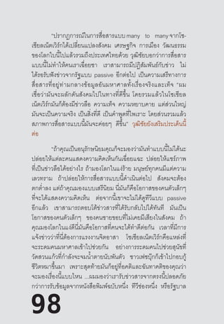 98
	 “ปรากฏการณ์ในการสื่อสารแบบ many to many จากโซ-
เชียลเน็ตเวิร์กได้เปลี่ยนแปลงสังคม เศรษฐกิจ การเมือง วัฒนธรรม
ของโลกใบนี้ไปแล้วรวมถึงประเทศไทยด้วย  วุฒิชัยบอกว่าการสื่อสาร
แบบนี้ไม่ท�ำให้คนเราเฉื่อยชา เราสามารถมีปฏิสัมพันธ์กับข่าว ไม่
ได้รอรับฟังข่าวจากรัฐแบบ passive อีกต่อไป เป็นความเสรีทางการ
สื่อสารที่อยู่ท่ามกลางข้อมูลอันมหาศาลทั้งเรื่องจริงและเท็จ  “ผม
เชื่อว่ามันจะผลักดันสังคมไปในทางที่ดีขึ้น  โดยรวมแล้วในโซเชียล
เน็ตเวิร์กมันก็ต้องมีข่าวลือ ความเท็จ ความหยาบคาย แต่ส่วนใหญ่
มันจะเป็นความจริง เป็นสิ่งที่ดี เป็นค�ำพูดที่ไพเราะ โดยส่วนรวมแล้ว
สภาพการสื่อสารแบบนี้มันจะค่อยๆ ดีขึ้น” วุฒิชัยยังเสริมประเด็นนี้
ต่อ
	 “ถ้าคุณเป็นอนุรักษนิยมคุณก็จะมองว่ามันท�ำแบบนี้ไม่ได้นะ
ปล่อยให้แต่ละคนแสดงความคิดเห็นกันเฉื่อยแฉะ ปล่อยให้แชร์ภาพ
ที่เป็นข่าวลือได้อย่างไร ถ้ามองโลกในแง่ร้าย มนุษย์ทุกคนมีแต่ความ
เลวทราม ถ้าปล่อยให้การสื่อสารแบบนี้ด�ำเนินต่อไป สังคมจะต้อง
ตกต�่ำลง แต่ถ้าคุณมองแบบเสรีนิยม นี่มันก็คือโอกาสของคนตัวเล็กๆ
ที่จะได้แสดงความคิดเห็น ต่อจากนี้เขาจะไม่ได้ดูทีวีแบบ    passive
อีกแล้ว เขาสามารถตอบโต้ข่าวสารที่ได้รับกลับไปได้ทันที มันเป็น
โอกาสของคนตัวเล็กๆ ของคนชายขอบที่ไม่เคยมีเสียงในสังคม ถ้า
คุณมองโลกในแง่ดีนี่มันคือโอกาสที่คนจะได้ท�ำดีต่อกัน เวลาที่มีการ
แจ้งข่าวว่าที่นี่ต้องการแรงงานจิตอาสา โซเชียลเน็ตเวิร์กคือแหล่งที่
จะระดมคนมหาศาลเข้าไปช่วยกัน อย่างการระดมคนไปช่วยสุนัขที่
วัดสวนแก้วที่ก�ำลังจะจมน�้ำตายนับพันตัว ชาวเฟซบุ๊กก็เข้าไปกอบกู้
ชีวิตหมาขึ้นมา เพราะสุดท้ายมันก็อยู่ที่อคติและฉันทาคติของคุณว่า
จะมองเรื่องนี้แบบไหน ...ผมมองว่าเรารับข่าวสารจากตรงนี้ปลอดภัย
กว่าการรับข้อมูลจากหนังสือพิมพ์ฉบับหนึ่ง ทีวีช่องหนึ่ง หรือรัฐบาล
98
 