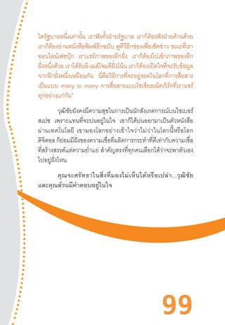 99
ใดรัฐบาลหนึ่งเท่านั้น เราฟังทั้งฝ่ายรัฐบาล เราก็ต้องฟังฝ่ายค้านด้วย
เราก็ต้องอ่านหนังสือพิมพ์อีกฉบับ ดูทีวีอีกช่องเพื่อเช็คข่าว ขณะที่เรา
ออนไลน์เฟซบุ๊ก เราแชร์ภาพของอีกฝั่ง เราก็ต้องไปเช็กภาพของอีก
ฝั่งหนึ่งด้วย เราได้รับอี-เมล์โจมตีฝั่งโน้น เราก็ต้องเปิดใจที่จะรับข้อมูล
จากอีกฝั่งหนึ่งเหมือนกัน นี่คือวิธีการที่จะอยู่รอดในโลกที่การสื่อสาร
เป็นแบบ many to many การสื่อสารแบบโซเชียลเน็ตเวิร์กที่เราแชร์
ทุกอย่างแก่กัน”
วุฒิชัยยังคงมีความสุขในการเป็นนักสังเกตการณ์บนไซเบอร์
สเปซ เพราะแทนที่จะบ่นอยู่ในใจ เขาก็ได้บ่นออกมาเป็นตัวหนังสือ
ผ่านเทคโนโลยี  เขามองโลกอย่างเข้าใจว่าไม่ว่าในโลกนี้หรือโลก
ดิจิตอล ก็ย่อมมีฝั่งของความเชื่อที่ผลิตการกระท�ำที่ดีเท่ากับความเชื่อ
ที่สร้างสรรค์แต่ความย�่ำแย่ ส�ำคัญตรงที่ทุกคนเลือกได้ว่าจะพาตัวเอง
ไปอยู่ฝั่งไหน
คุณจะศรัทธาในสิ่งที่มองไม่เห็นได้หรือเปล่า...วุฒิชัย
และคุณล้วนมีค�ำตอบอยู่ในใจ
 