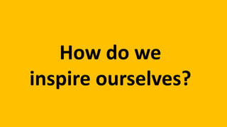 How do we
inspire ourselves?
 