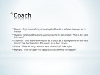*
 Connect - Begin conversations just inquiring about how life is and what challenges are on
    the table
 Outcome - What would they like to accomplish during this conversation? What do they want
    to focus on?
 Awareness - What do they think they can do, or should do, to accomplish the end they have
    in mind? Help them brainstorm. The answers are in them, not you.
 Course - Where will you go with what we've talked about? Make a plan.
 Highlights - What have been your biggest takeaways from this conversation?
 