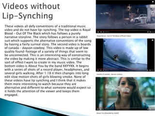 These videos all defy conventions of a traditional music
video and do not have lip-synching. The top video is Royal
Blood – Out Of The Black which has follows a purely
narrative storyline. The story follows a person in a rabbit
suit which supports the alternative conventions of the song
by having a fairly surreal story. The second video is boards
of canada – dayvan cowboy. This video is made up of low
quality found-footage of a variety of things that seem to
be unconnected. This is an interesting way of constructing
the video by making it more abstract. This is similar to the
sort of effect I want to create in my music video. The
bottom video is About You by the band XXYYXX. It begins
with a series of shots of a record player, headphones, and
several girls walking. After 1:18 it then changes into long
edit slow motion shots of girls blowing smoke. None of
these videos have lip synching and I think that it makes
them more interesting to watch because they are
alternative and different to what someone would expect so
it holds the attention of the viewer and keeps them
engaged.
 