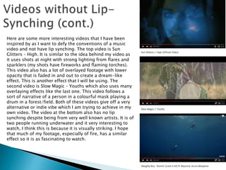 Here are some more interesting videos that I have been
inspired by as I want to defy the conventions of a music
video and not have lip synching. The top video is Sun
Glitters – High. It is similar to the idea behind my video as
it uses shots at night with strong lighting from flares and
sparklers (my shots have fireworks and flaming torches).
This video also has a lot of overlayed footage with lower
opacity that is faded in and out to create a dream-like
effect. This is another effect that I will be using. The
second video is Slow Magic – Youths which also uses many
overlaying effects like the last one. This video follows a
sort of narrative of a person in a colourful mask playing a
drum in a forest/field. Both of these videos give off a very
alternative or indie vibe which I am trying to achieve in my
own video. The video at the bottom also has no lip
synching despite being from very well known artists. It is of
two people running underwater and it very interesting to
watch, I think this is because it is visually striking. I hope
that much of my footage, especially of fire, has a similar
effect so it is as fascinating to watch.
 