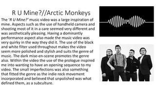 R U Mine?//Arctic Monkeys
The ‘R U Mine?’ music video was a large inspiration of
mine. Aspects such as the use of handheld camera and
shooting most of it in a care seemed very different and
was aesthetically pleasing. Having a dominantly
performance aspect also made the music video was
very quirky in the way they did it. The use of the black
and white filter used throughout makes the video
seem more polished and stylish and suits the genre of
music. The dark mise-en-scene promotes the genre
also. Within the video the use of the prologue inspired
me into wanting to have an opening sequence to my
video. The small imperfections was also something
that fitted the genre as the indie rock movement
incorporated and believed that unpolished was what
defined them, as a subculture.
 