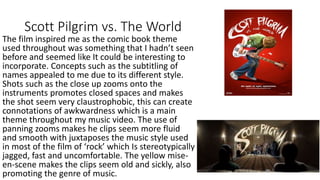 Scott Pilgrim vs. The World
The film inspired me as the comic book theme
used throughout was something that I hadn’t seen
before and seemed like It could be interesting to
incorporate. Concepts such as the subtitling of
names appealed to me due to its different style.
Shots such as the close up zooms onto the
instruments promotes closed spaces and makes
the shot seem very claustrophobic, this can create
connotations of awkwardness which is a main
theme throughout my music video. The use of
panning zooms makes he clips seem more fluid
and smooth with juxtaposes the music style used
in most of the film of ‘rock’ which Is stereotypically
jagged, fast and uncomfortable. The yellow mise-
en-scene makes the clips seem old and sickly, also
promoting the genre of music.
 