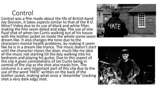 Control
Control was a film made about the life of British band
Joy Division, it takes aspects similar to that of the R U
Mine? Video due to its use of black and white filter,
making the film seem dated and edgy. The use of one
fluid shot of when Ian Curtis walking out of his house
with the leather jacket on made the whole scene seem
dream like. It also changes the tone due to the
characters mental health problems, by making it seem
like he is in a dream like trance. The music doesn’t start
until the character closes the door, much like my idea
of the music not starting till the boy walking into his
bedroom and playing his guitar. Due to this aspect of
the clip it gives connotations of Ian Curtis being in
control of the clip as the shot also tracks him, The
costume is a very important part of this clip due to the
use of the word ‘HATE’ written on the back of the
leather jacket, making what once a ‘dreamlike’ tracking
shot a very dark edgy shot.
 