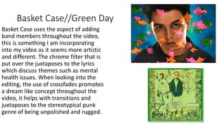 Basket Case//Green Day
Basket Case uses the aspect of adding
band members throughout the video,
this is something I am incorporating
into my video as it seems more artistic
and different. The chrome filter that is
put over the juxtaposes to the lyrics
which discuss themes such as mental
health issues. When looking into the
editing, the use of crossfades promotes
a dream like concept throughout the
video, it helps with transitions and
juxtaposes to the stereotypical punk
genre of being unpolished and rugged.
 