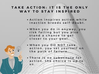A c t i o n i n s p i r e s a c t i o n w h i l e
i n a c t i o n b r e e d s s e l f - d o u b t .
W h e n y o u d o i t a n y w a y , y o u
r i s k f a i l i n g b u t y o u a l s o
s t a n d a c h a n c e t o g e t
c l o s e r t o y o u r g o a l .
W h e n y o u D O N O T t a k e
a c t i o n , y o u s e t y o u r s e l f o n
t h e p a t h o f f a i l u r e .
T h e r e i s n o s u b s t i t u t e f o r
a c t i o n , t h e c h o i c e i s u p t o
u s .
T A K E A C T I O N : I T I S T H E O N L Y
W A Y T O S T A Y I N S P I R E D
 