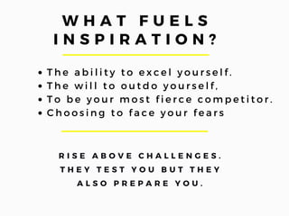 W H A T F U E L S
I N S P I R A T I O N ?
T h e a b i l i t y t o e x c e l y o u r s e l f .
T h e w i l l t o o u t d o y o u r s e l f ,
T o b e y o u r m o s t f i e r c e c o m p e t i t o r .
C h o o s i n g t o f a c e y o u r f e a r s  
R I S E A B O V E C H A L L E N G E S .
T H E Y T E S T Y O U B U T T H E Y
A L S O P R E P A R E Y O U .
 