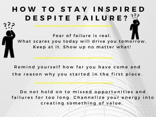 H O W T O S T A Y I N S P I R E D
D E S P I T E F A I L U R E ?
F e a r o f f a i l u r e i s r e a l .
W h a t s c a r e s y o u t o d a y w i l l d r i v e y o u t o m o r r o w .
K e e p a t i t . S h o w u p n o m a t t e r w h a t !
R e m i n d y o u r s e l f h o w f a r y o u h a v e c o m e a n d
t h e r e a s o n w h y y o u s t a r t e d i n t h e f i r s t p l a c e .
D o n o t h o l d o n t o m i s s e d o p p o r t u n i t i e s a n d
f a i l u r e s f o r t o o l o n g . C h a n n e l i z e y o u r e n e r g y i n t o
c r e a t i n g s o m e t h i n g o f v a l u e .
 