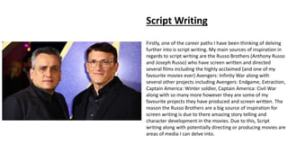 Script Writing
Firstly, one of the career paths I have been thinking of delving
further into is script writing. My main sources of inspiration in
regards to script writing are the Russo Brothers (Anthony Russo
and Joseph Russo) who have screen written and directed
several films including the highly acclaimed (and one of my
favourite movies ever) Avengers: Infinity War along with
several other projects including Avengers: Endgame, Extraction,
Captain America: Winter soldier, Captain America: Civil War
along with so many more however they are some of my
favourite projects they have produced and screen written. The
reason the Russo Brothers are a big source of inspiration for
screen writing is due to there amazing story telling and
character development in the movies. Due to this, Script
writing along with potentially directing or producing movies are
areas of media I can delve into.
 
