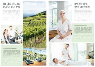 Gesund leben bedeutet, den Einklang zwischen körperlichem
und geistigem Wohlbefinden zu erlangen. Bei uns stehen
Ihnen deshalb nicht nur professionelles Fitnessequipment und
sportmedizinisch geschulte Trainer zur Verfügung, sondern
auch ein moderner Wellnessbereich. Vom Gesundheits- und
Sportcheck bis hin zu Ihrem individuellen Bewegungsprogramm,
bei uns werden Sie professionell beraten und betreut.
Wohltuende Massagen und frisch zubereitete regionale Speisen
schaffen ein Gesundheitserlebnis, von dem Sie noch lange
profitieren werden.
Wer wünscht sich nicht nach einem Urlaub erholt und be-
sonders frisch auszusehen? Erfahren Sie dieses Beautyerlebnis
in unserem Haus ganz exklusiv. Die sogenannten Wine-Fine
Treatments – Behandlungen mit rein natürlichen Inhalts­
stoffen aus Wein – pflegen Ihren Körper von Kopf bis Fuß. Die
Beauty-Experten des Hauses stellen Ihnen gern ein Schönheits-
programm zusammen.
Die Verbindung der inspirierenden Schönheit der Natur mit
hervorragender Kulinarik und individuellen Gesundheitsbe-
handlungen lässt Sie von außen wie von innen erstrahlen.
Beauty im Weinberg – einfach zum Wohlfühlen.
Das SChöne
UNd der Wein
fit und gesund
durch den tag
Fit und Gesund durch die Weinbergwelt
3 Übernachtungen inklusive Begrüßungs-Smoothie, vitales,
saisonales Frühstück vom Buffet, täglich ein 4-Gang-Gourmet-
Wahlmenü. Ein Personal-Trainer erstellt Ihr individuelles
Sport- und Bewegungsprogramm nach einem professionellen
Fitness- und Gesundheitscheck. Anschließend geht es mit
gefüllten Wanderrucksäcken durch die Weinberge. Zum Ab­
schluss erfreut Sie eine entspannende Ganzkörpermassage mit
Traubenkernöl.
Preis pro Person und Aufenthalt im Doppelzimmer bei Allein­
benutzung 519,- €. Preis pro Person und Aufenthalt im
Doppelzimmer bei Doppelnutzung 459,- € zzgl. Nächtigungs­
taxe von 1,57 € pro Person und Nacht. Buchbar von 1.4.2014
bis 30.12.2014
Wohltuender Hautaufbau in 3 Tagen
2 Übernachtungen inklusive Obstkorb zur Begrüßung
am Zimmer, vitales, saisonales Frühstück vom Buffet, 2x
4-Gang-Abendmenü wahlweise vegetarisch. Hautanalyse,
jeweils 2 Intensivbehandlungen für Gesicht und Körper, Ab-
schlussberatungsgespräch, 2 Wirkstoffkonzentrate sowie 25%
Nachlass auf das individuell zusammengestellte Pflege-Package
für zu Hause.
Preis pro Person und Aufenthalt im Doppelzimmer bei Alleinbe-
nutzung 439,- €. Preis pro Person und Aufenthalt im Doppel­
zimmer bei Doppelnutzung 399,- € zzgl. Nächtigungstaxe
von 1,57 € pro Person und Nacht. Buchbar von 1.4.2014 bis
30.12.2014
©Foto:Weinfranz
 