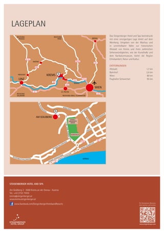 Steigenberger Hotel and Spa
Am Goldberg 2 · 3500 Krems an der Donau · Austria
Tel.: +43 2732 71010
krems@steigenberger.at
www.krems.steigenberger.at
Lageplan
Für Smartphone-Benutzer.
Jetzt scannen und buchen.
www.steigenberger.com
www.facebook.com/SteigenbergerHotelsandResorts
Das Steigenberger Hotel and Spa beeindruckt
mit einer einzigartigen Lage direkt auf dem
Weinberg. Umgeben von der Wachau und
in unmittelbarer Nähe zur historischen
Altstadt von Krems und ihren zahlreichen
Sehenswürdigkeiten, wie der Kunsthalle und
dem Karikaturmuseum, bietet die Region
Erholsamkeit, Natur und Kultur.
Entfernungen
Altstadt:	 1,7 km
Bahnhof:	 2,4 km
Wien:	 80 km
Flughafen Schwechat:	 95 km
 