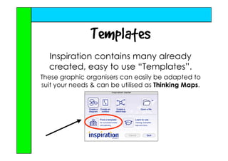 Templates
  Inspiration contains many already
  created, easy to use “Templates”.
These graphic organisers can easily be adapted to
suit your needs  can be utilised as Thinking Maps.
 
