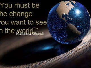 “ You must be  the change  you want to see  in the world.” Mahatma Ghandi 