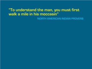 “To understand the man, you must first
walk a mile in his moccasin”
               NORTH AMERICAN INDIAN PROVERB
 