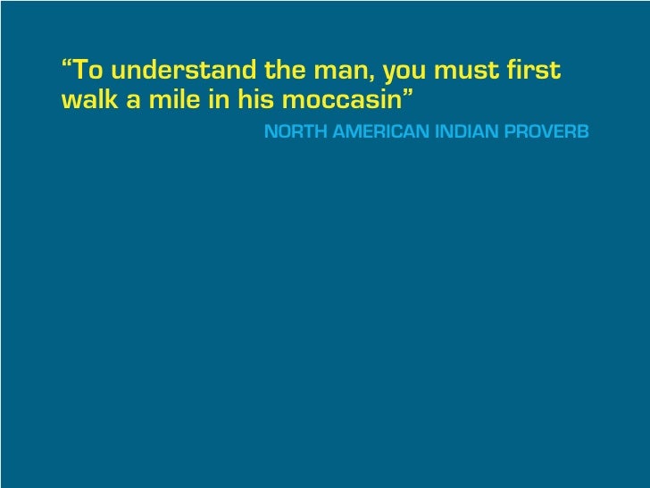 “To understand the man, you must first
walk a mile in his moccasin”
               NORTH AMERICAN INDIAN PROVERB
 