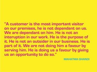 “A customer is the most important visitor
on our premises, he is not dependant on us.
We are dependant on him. He is not an
interuption in our work. He is the purpose of
it. He is not an outsider in our business. He is
part of it. We are not doing him a favour by
serving him. He is doing us a favour by giving
us an opportunity to do so.”
                                 MAHATMA GHANDI
 