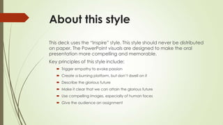 About this style
This deck uses the “Inspire” style. This style should never be distributed
on paper. The PowerPoint visuals are designed to make the oral
presentation more compelling and memorable.
Key principles of this style include:
 Trigger empathy to evoke passion
 Create a burning platform, but don’t dwell on it
 Describe the glorious future
 Make it clear that we can attain the glorious future
 Use compelling images, especially of human faces
 Give the audience an assignment
 