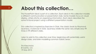 About this collection…
This PowerPoint deck is part of a collection. Each deck in this collection models
a different communication or presentation style. Some models focus on visual
display, others strictly on organizing information. Each deck describes the
same fictional project using a different presentation model.
This collection is inspired by Exercises In Style, the classic book by Raymond
Queneau. In Exercise In Style, Queneau retells the same very simple story 99
times in 99 different styles.
I plan to add to this collection over time, beginning with potentially useful
design styles, and later modelling common stylistic errors.
Tim Kieschnick
El Cerrito, CA
19 May 2013
2
 