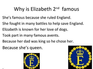 Why is Elizabeth 2

nd

famous

She’s famous because she ruled England.
She fought in many battles to help save England.
Elizabeth is known for her love of dogs.
Took part in many famous avents.
Because her dad was king so he chose her.

Because she’s queen.

 