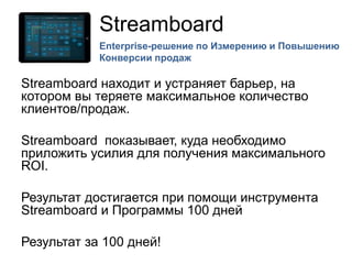Streamboard
Streamboard находит и устраняет барьер, на
котором вы теряете максимальное количество
клиентов/продаж.
Streamboard показывает, куда необходимо
приложить усилия для получения максимального
ROI.
Результат достигается при помощи инструмента
Streamboard и Программы 100 дней
Результат за 100 дней!
Enterprise-решение по Измерению и Повышению
Конверсии продаж
 