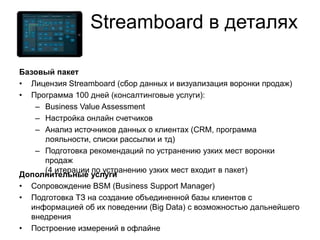 Базовый пакет
• Лицензия Streamboard (сбор данных и визуализация воронки продаж)
• Программа 100 дней (консалтинговые услуги):
– Business Value Assessment
– Настройка онлайн счетчиков
– Анализ источников данных о клиентах (CRM, программа
лояльности, списки рассылки и тд)
– Подготовка рекомендаций по устранению узких мест воронки
продаж
(4 итерации по устранению узких мест входит в пакет)
Дополнительные услуги
• Сопровождение BSM (Business Support Manager)
• Подготовка ТЗ на создание объединенной базы клиентов с
информацией об их поведении (Big Data) с возможностью дальнейшего
внедрения
• Построение измерений в офлайне
Streamboard в деталях
 