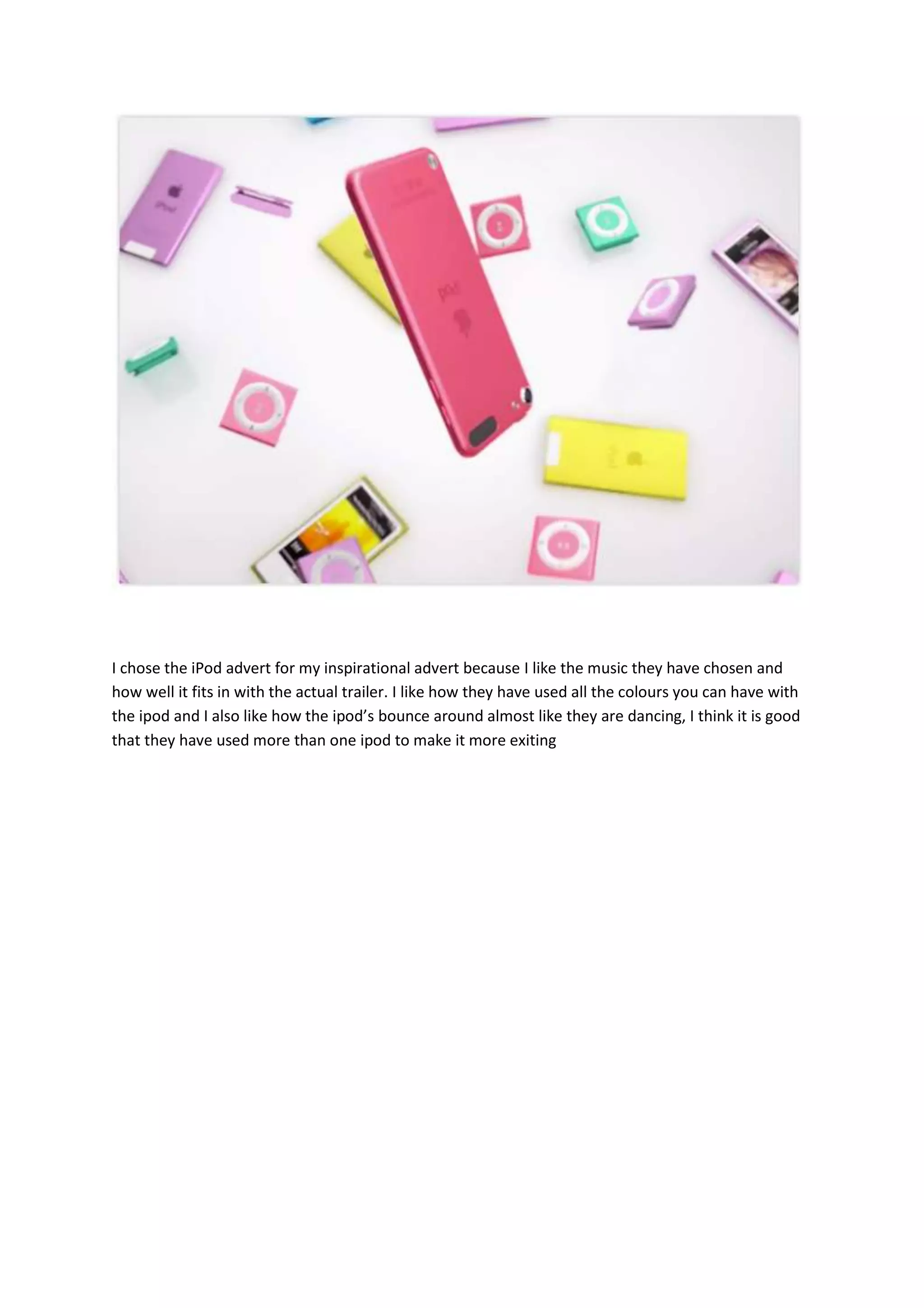 I chose the iPod advert for my inspirational advert because I like the music they have chosen and
how well it fits in with the actual trailer. I like how they have used all the colours you can have with
the ipod and I also like how the ipod’s bounce around almost like they are dancing, I think it is good
that they have used more than one ipod to make it more exiting
