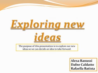 The purpose of this presentation is to explore our new
   ideas so we can decide an idea to take forward.



                                                 Alexa Ranussi
                                                 Dafne Caldatto
                                                 Rafaella Batista
 