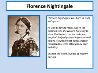 Florence Nightingale
Florence Nightingale was born in 1820
in England.
As well as saving many lives in the
Crimean War she worked tirelessly to
show that trained nurses and clean
hospitals helped prevent infections and
helped sick people get better. Before
this hospitals were often poorly kept
and dirty.
In short she is the founder of modern
nursing.
 
