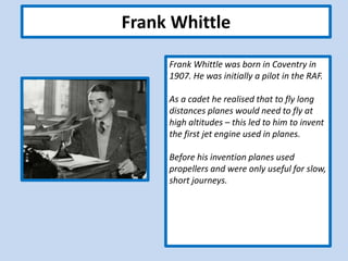 Frank Whittle
Frank Whittle was born in Coventry in
1907. He was initially a pilot in the RAF.
As a cadet he realised that to fly long
distances planes would need to fly at
high altitudes – this led to him to invent
the first jet engine used in planes.
Before his invention planes used
propellers and were only useful for slow,
short journeys.
 