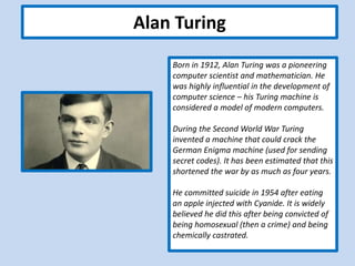 Alan Turing
Born in 1912, Alan Turing was a pioneering
computer scientist and mathematician. He
was highly influential in the development of
computer science – his Turing machine is
considered a model of modern computers.
During the Second World War Turing
invented a machine that could crack the
German Enigma machine (used for sending
secret codes). It has been estimated that this
shortened the war by as much as four years.
He committed suicide in 1954 after eating
an apple injected with Cyanide. It is widely
believed he did this after being convicted of
being homosexual (then a crime) and being
chemically castrated.
 