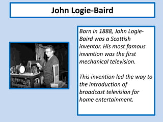 John Logie-Baird
Born in 1888, John Logie-
Baird was a Scottish
inventor. His most famous
invention was the first
mechanical television.
This invention led the way to
the introduction of
broadcast television for
home entertainment.
 