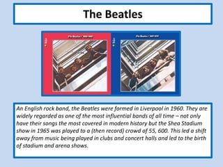 The Beatles
An English rock band, the Beatles were formed in Liverpool in 1960. They are
widely regarded as one of the most influential bands of all time – not only
have their songs the most covered in modern history but the Shea Stadium
show in 1965 was played to a (then record) crowd of 55, 600. This led a shift
away from music being played in clubs and concert halls and led to the birth
of stadium and arena shows.
 
