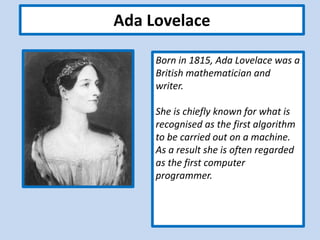 Ada Lovelace
Born in 1815, Ada Lovelace was a
British mathematician and
writer.
She is chiefly known for what is
recognised as the first algorithm
to be carried out on a machine.
As a result she is often regarded
as the first computer
programmer.
 