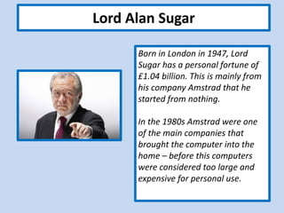 Lord Alan Sugar
Born in London in 1947, Lord
Sugar has a personal fortune of
£1.04 billion. This is mainly from
his company Amstrad that he
started from nothing.
In the 1980s Amstrad were one
of the main companies that
brought the computer into the
home – before this computers
were considered too large and
expensive for personal use.
 