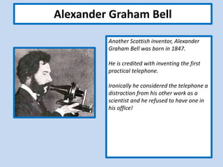 Alexander Graham Bell
Another Scottish inventor, Alexander
Graham Bell was born in 1847.
He is credited with inventing the first
practical telephone.
Ironically he considered the telephone a
distraction from his other work as a
scientist and he refused to have one in
his office!
 