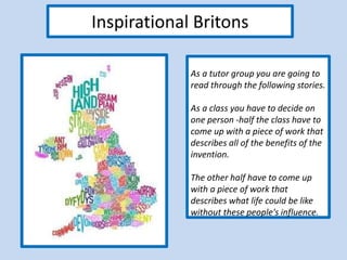 Inspirational Britons
As a tutor group you are going to
read through the following stories.
As a class you have to decide on
one person -half the class have to
come up with a piece of work that
describes all of the benefits of the
invention.
The other half have to come up
with a piece of work that
describes what life could be like
without these people's influence.
 