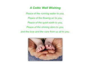 A Celtic Well Wishing
Peace of the running water to you,
Peace of the flowing air to you,
Peace of the quiet earth to you,
Peace of the shining stars to you,
and the love and the care from us all to you.
 