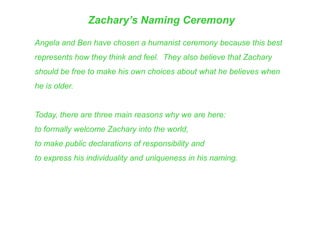 Zachary’s Naming Ceremony
Angela and Ben have chosen a humanist ceremony because this best
represents how they think and feel. They also believe that Zachary
should be free to make his own choices about what he believes when
he is older.
Today, there are three main reasons why we are here:
to formally welcome Zachary into the world,
to make public declarations of responsibility and
to express his individuality and uniqueness in his naming.
 