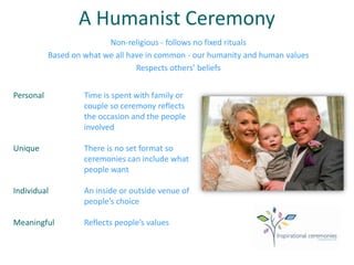 A Humanist Ceremony
Non-religious - follows no fixed rituals
Based on what we all have in common - our humanity and human values
Respects others’ beliefs
Personal Time is spent with family or
couple so ceremony reflects
the occasion and the people
involved
Unique There is no set format so
ceremonies can include what
people want
Individual An inside or outside venue of
people’s choice
Meaningful Reflects people’s values
 